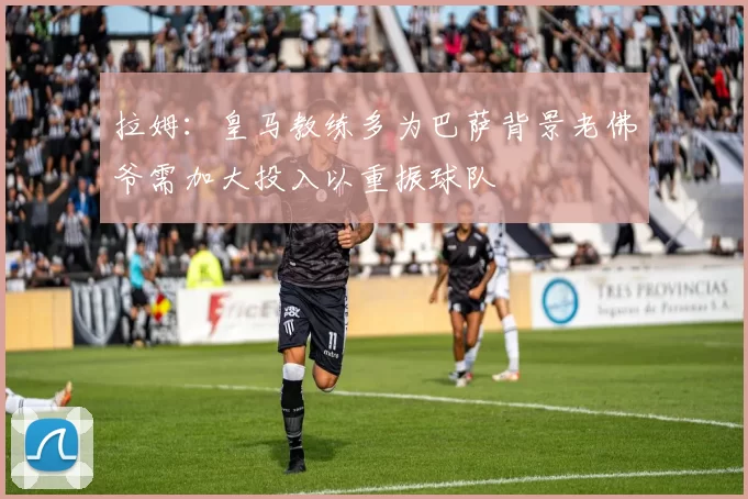 拉姆:皇马教练多为巴萨背景老佛爷需加大投入以重振球队
