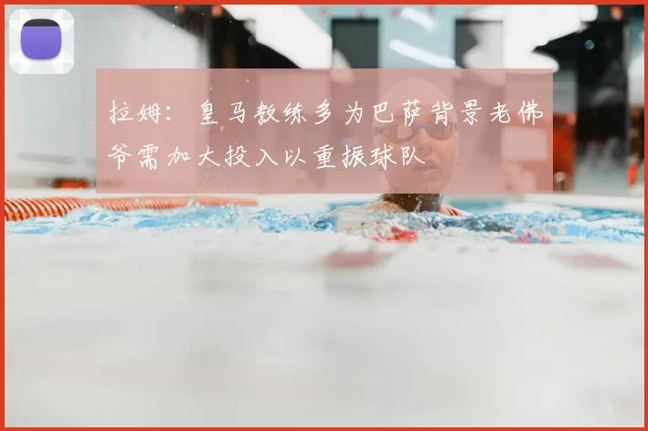 拉姆：皇马教练多为巴萨背景老佛爷需加大投入以重振球队