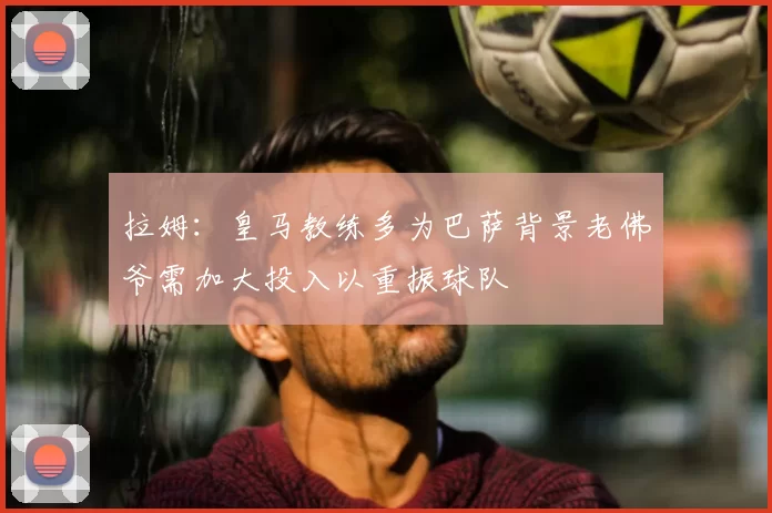 拉姆：皇马教练多为巴萨背景老佛爷需加大投入以重振球队