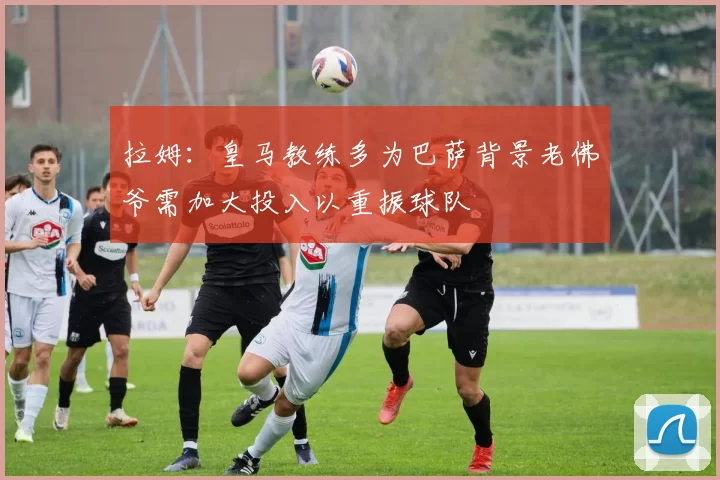 拉姆:皇马教练多为巴萨背景老佛爷需加大投入以重振球队