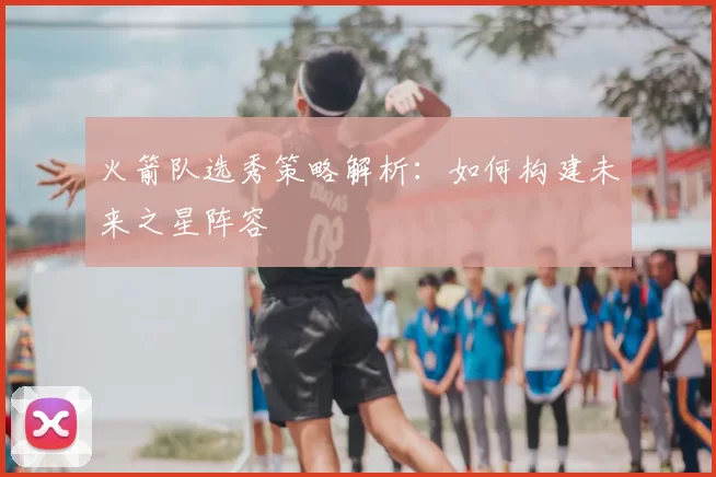 火箭队选秀策略解析：如何构建未来之星阵容