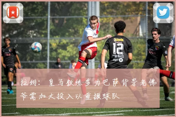 拉姆：皇马教练多为巴萨背景老佛爷需加大投入以重振球队