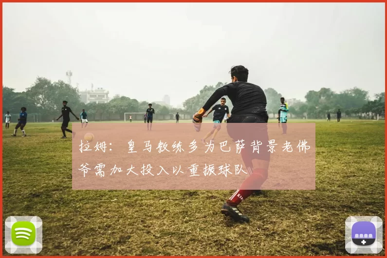 拉姆:皇马教练多为巴萨背景老佛爷需加大投入以重振球队