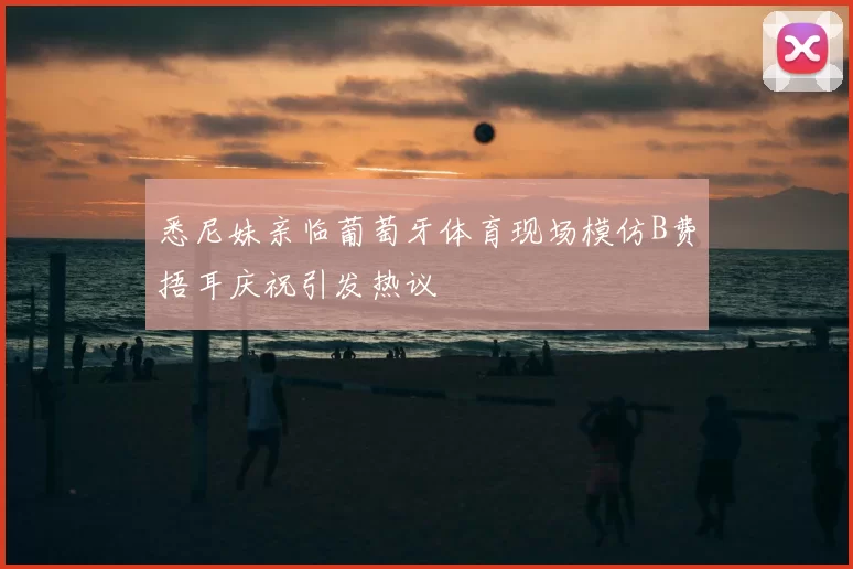 悉尼妹亲临葡萄牙体育现场模仿B费捂耳庆祝引发热议