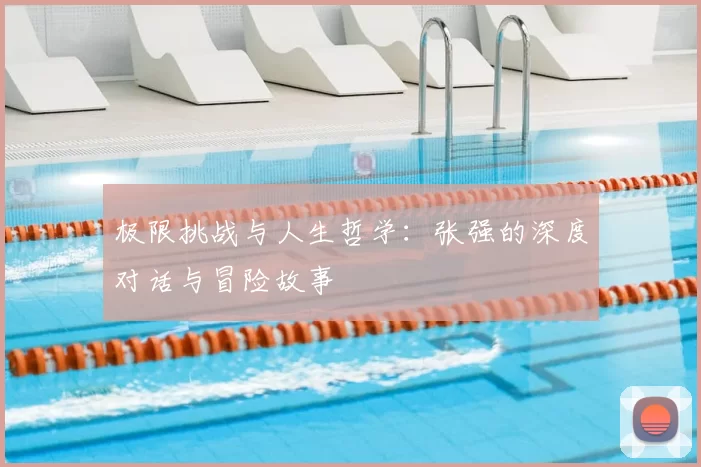 极限挑战与人生哲学:张强的深度对话与冒险故事
