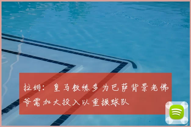 拉姆：皇马教练多为巴萨背景老佛爷需加大投入以重振球队