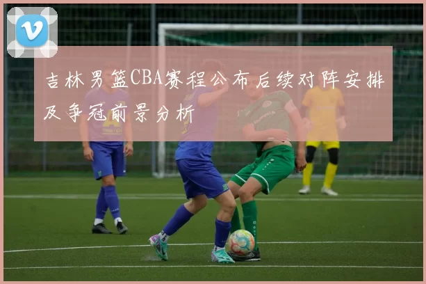 吉林男篮CBA赛程公布后续对阵安排及争冠前景分析